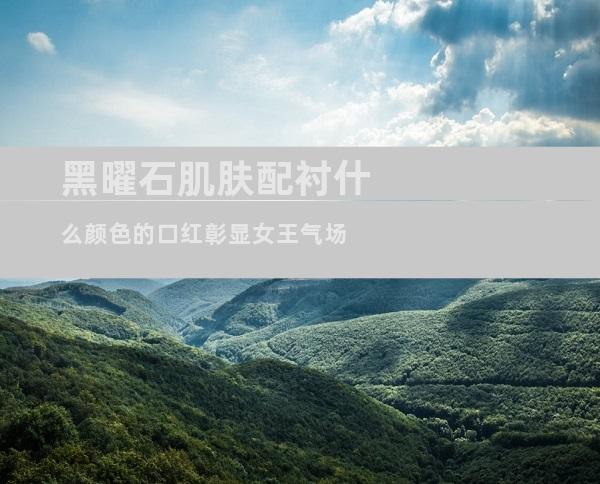 黑曜石肌肤配衬什么颜色的口红彰显女王气场